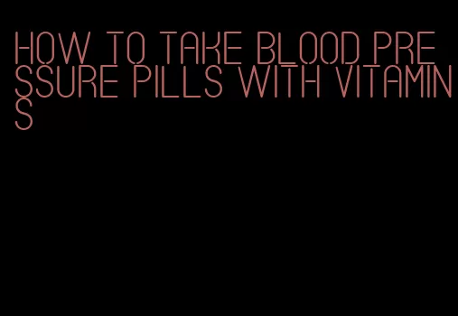 how to take blood pressure pills with vitamins