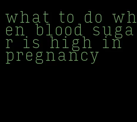 what to do when blood sugar is high in pregnancy