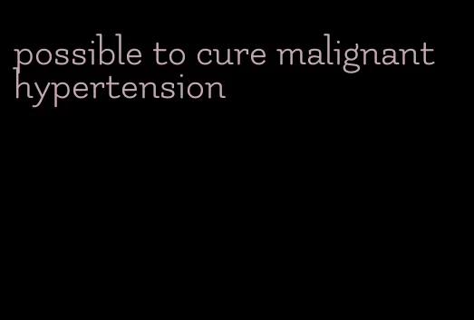 possible to cure malignant hypertension