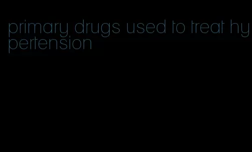 primary drugs used to treat hypertension