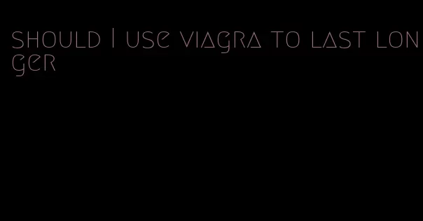 should I use viagra to last longer