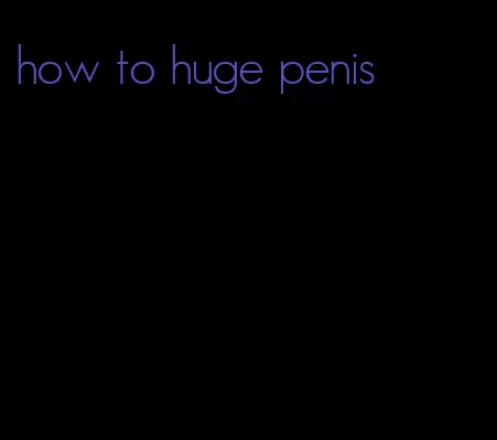 how to huge penis