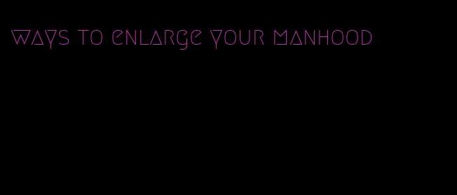 ways to enlarge your manhood