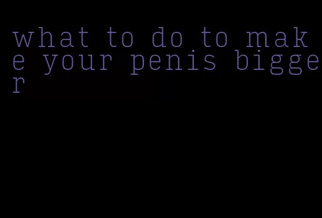 what to do to make your penis bigger