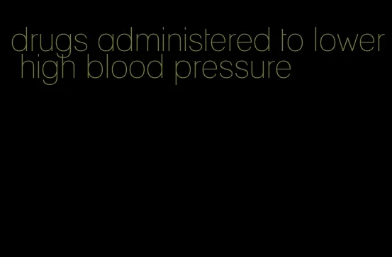 drugs administered to lower high blood pressure
