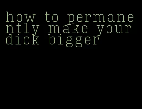 how to permanently make your dick bigger