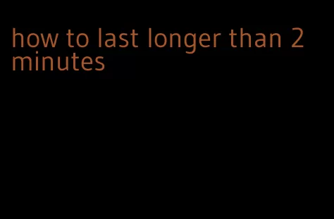 how to last longer than 2 minutes