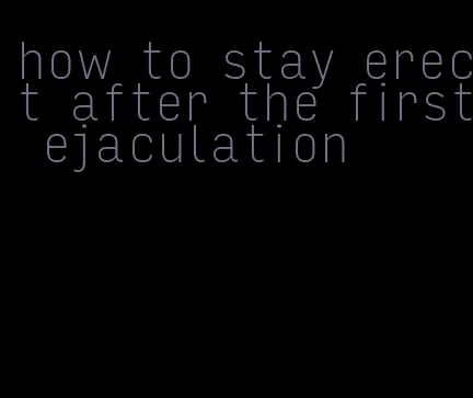 how to stay erect after the first ejaculation