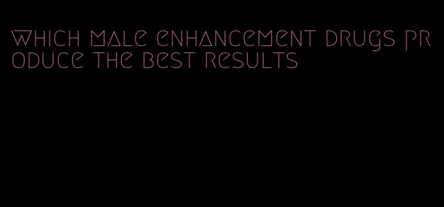 which male enhancement drugs produce the best results