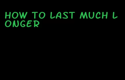 how to last much longer