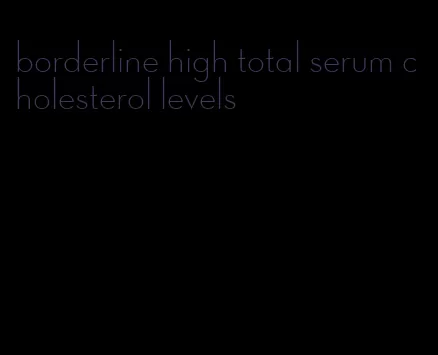 borderline high total serum cholesterol levels