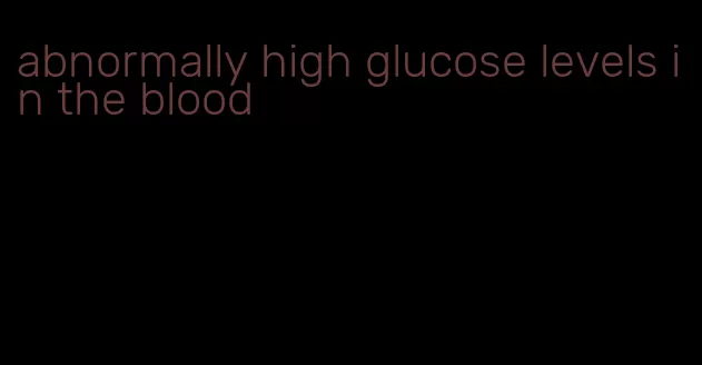 abnormally high glucose levels in the blood