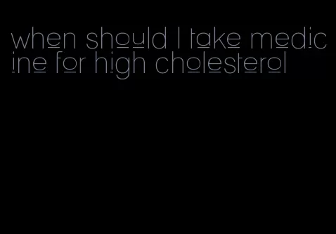 when should I take medicine for high cholesterol