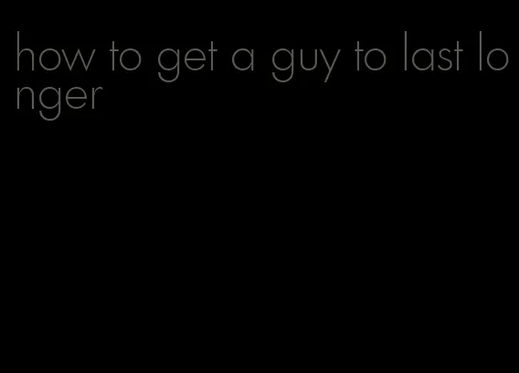 how to get a guy to last longer