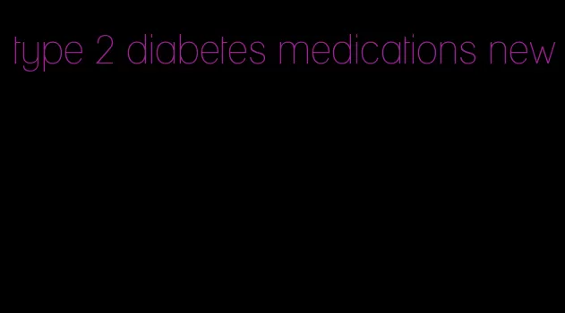 type 2 diabetes medications new