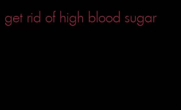 get rid of high blood sugar