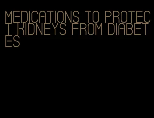 medications to protect kidneys from diabetes