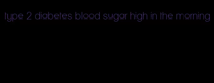 type 2 diabetes blood sugar high in the morning