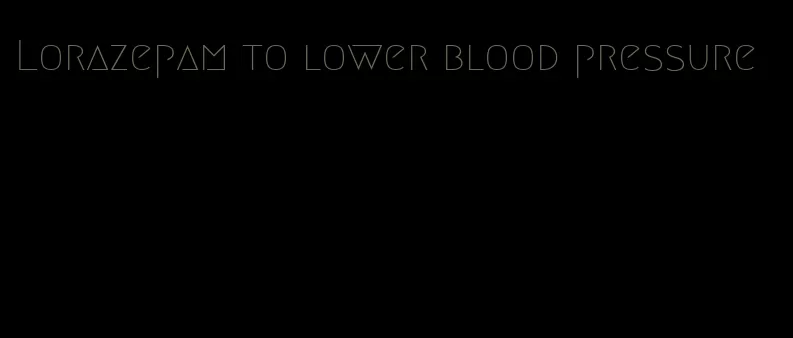 Lorazepam to lower blood pressure