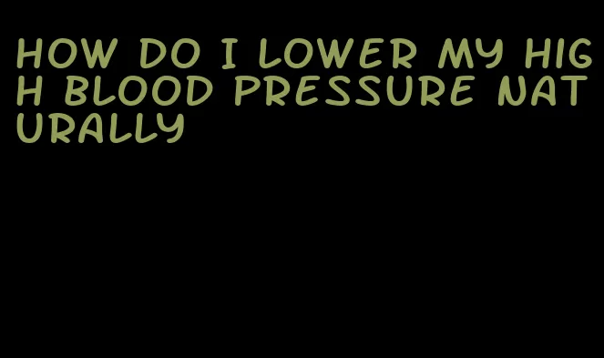 how do I lower my high blood pressure naturally