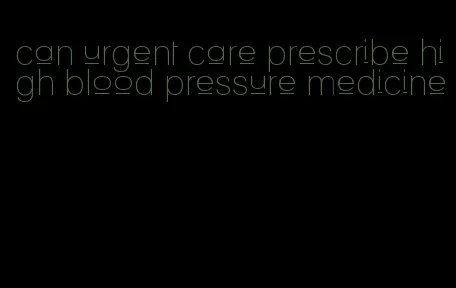 can urgent care prescribe high blood pressure medicine