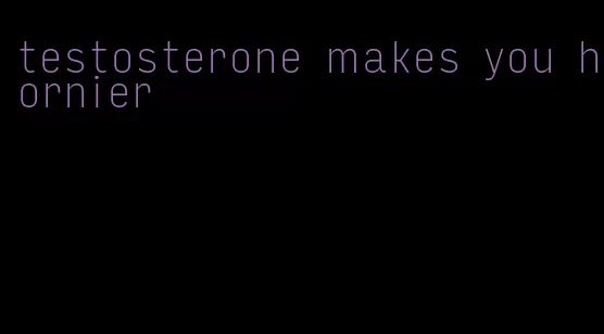 testosterone makes you hornier