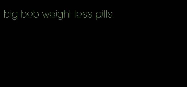 big bob weight loss pills