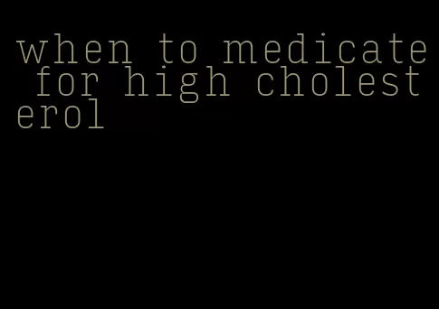 when to medicate for high cholesterol