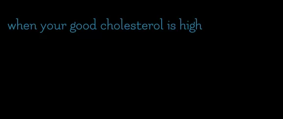 when your good cholesterol is high