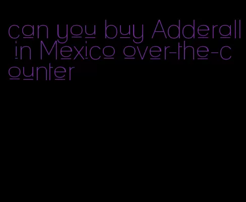 can you buy Adderall in Mexico over-the-counter