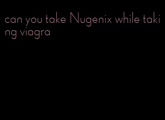 can you take Nugenix while taking viagra
