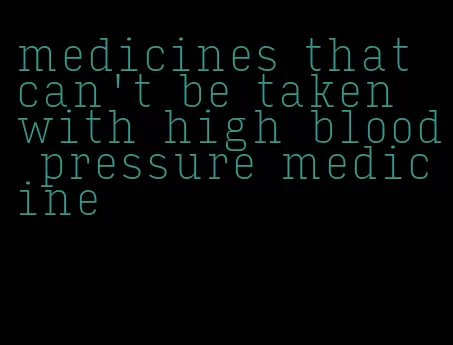 medicines that can't be taken with high blood pressure medicine