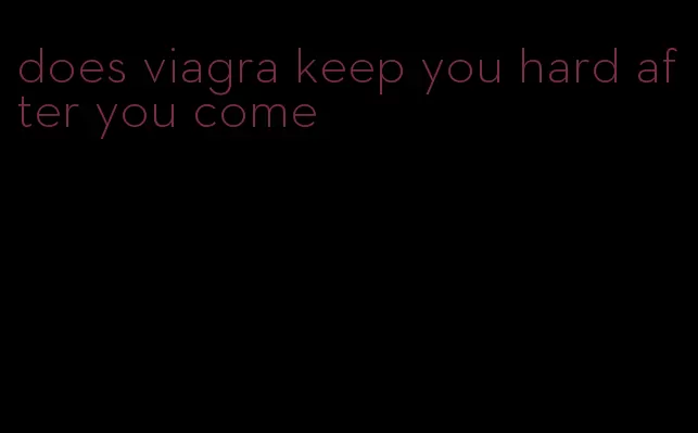 does viagra keep you hard after you come