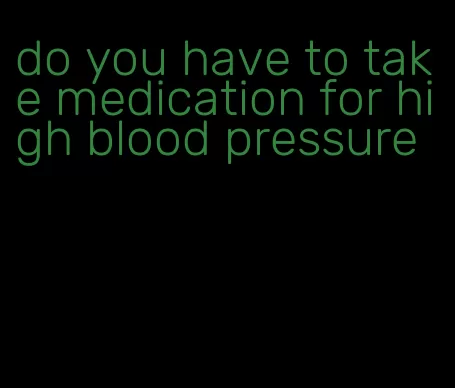 do you have to take medication for high blood pressure