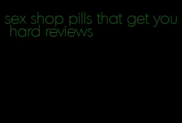sex shop pills that get you hard reviews