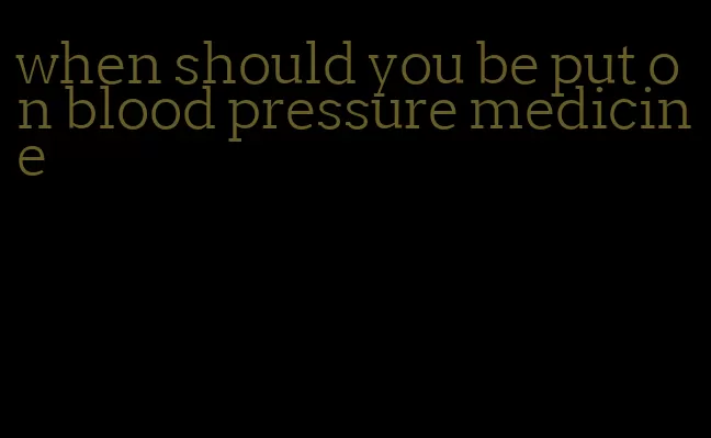 when should you be put on blood pressure medicine
