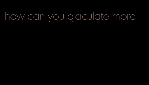 how can you ejaculate more