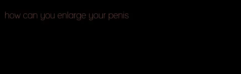 how can you enlarge your penis