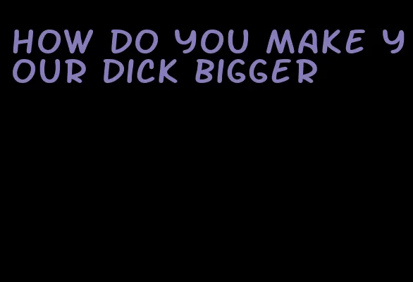 how do you make your dick bigger