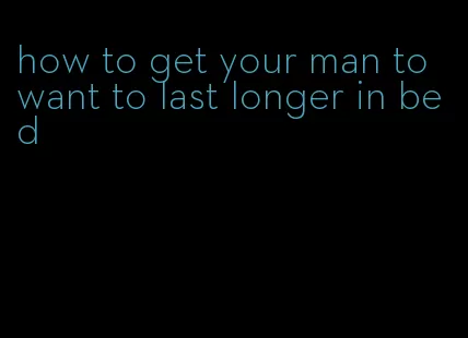 how to get your man to want to last longer in bed