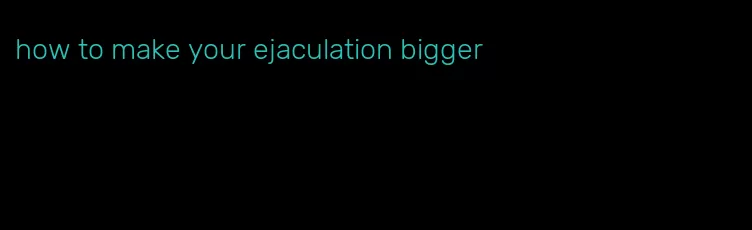 how to make your ejaculation bigger