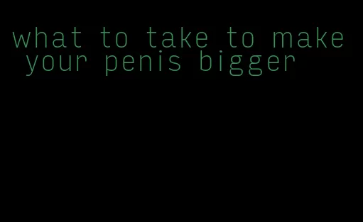 what to take to make your penis bigger