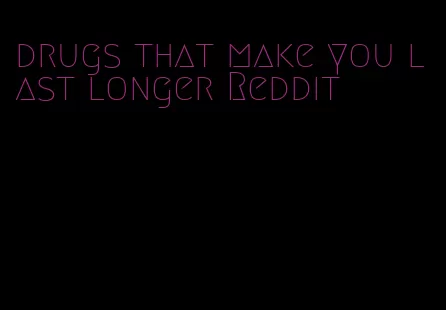 drugs that make you last longer Reddit