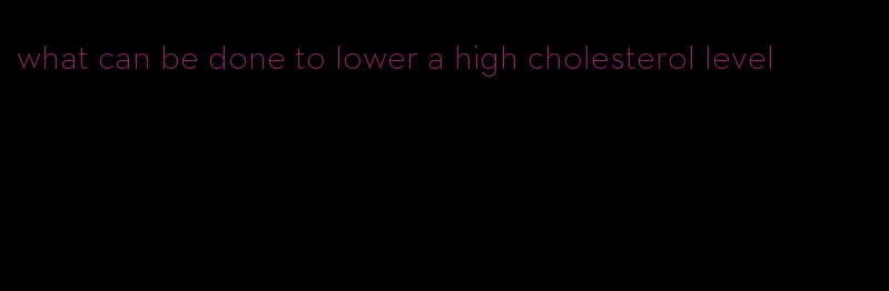 what can be done to lower a high cholesterol level