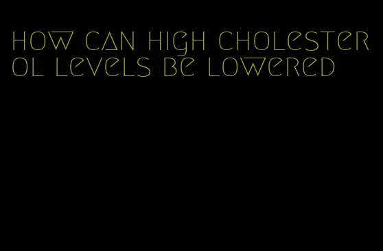 how can high cholesterol levels be lowered