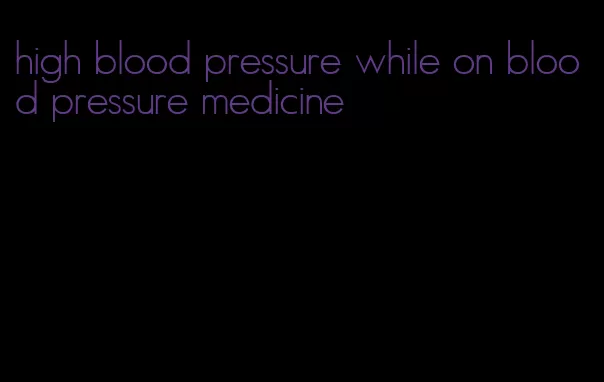 high blood pressure while on blood pressure medicine