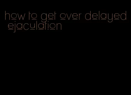 how to get over delayed ejaculation