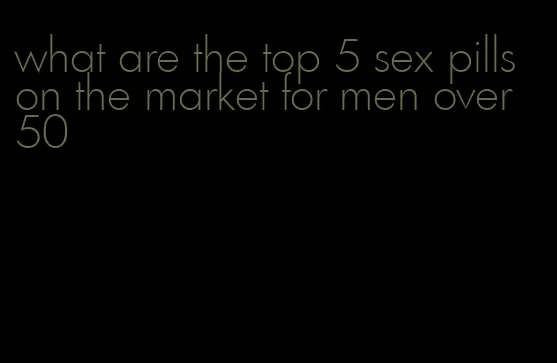 what are the top 5 sex pills on the market for men over 50