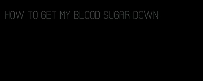 how to get my blood sugar down