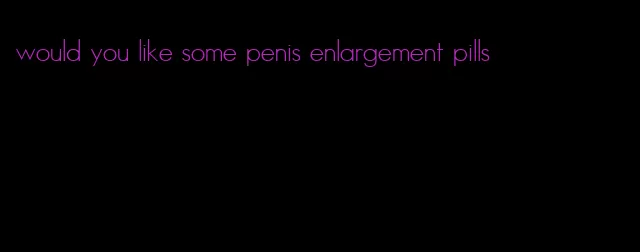 would you like some penis enlargement pills
